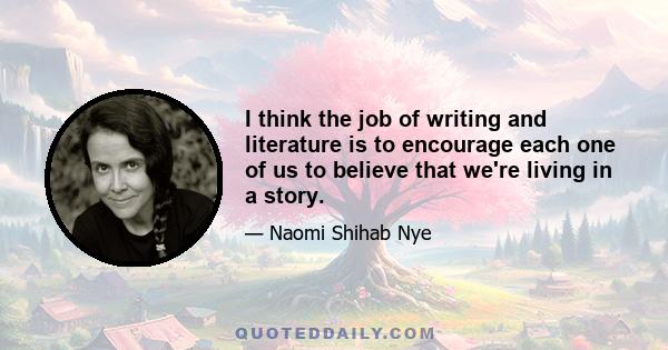 I think the job of writing and literature is to encourage each one of us to believe that we're living in a story.