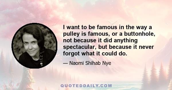 I want to be famous in the way a pulley is famous, or a buttonhole, not because it did anything spectacular, but because it never forgot what it could do.