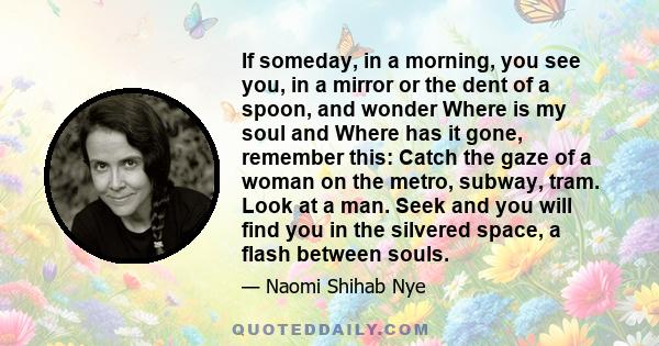 If someday, in a morning, you see you, in a mirror or the dent of a spoon, and wonder Where is my soul and Where has it gone, remember this: Catch the gaze of a woman on the metro, subway, tram. Look at a man. Seek and