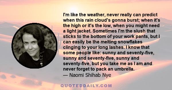 I'm like the weather, never really can predict when this rain cloud's gonna burst; when it's the high or it's the low, when you might need a light jacket. Sometimes I'm the slush that sticks to the bottom of your work