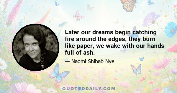 Later our dreams begin catching fire around the edges, they burn like paper, we wake with our hands full of ash.