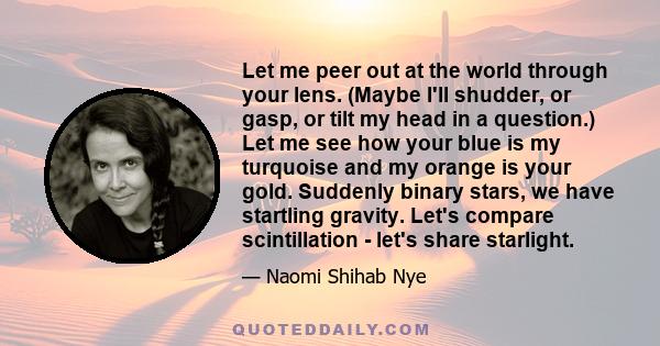 Let me peer out at the world through your lens. (Maybe I'll shudder, or gasp, or tilt my head in a question.) Let me see how your blue is my turquoise and my orange is your gold. Suddenly binary stars, we have startling 