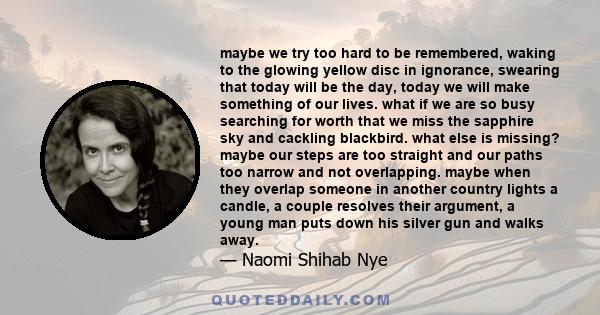 maybe we try too hard to be remembered, waking to the glowing yellow disc in ignorance, swearing that today will be the day, today we will make something of our lives. what if we are so busy searching for worth that we