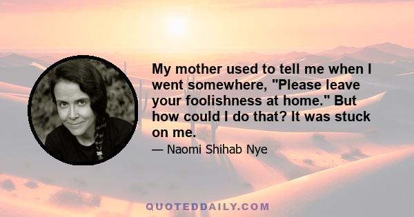 My mother used to tell me when I went somewhere, Please leave your foolishness at home. But how could I do that? It was stuck on me.