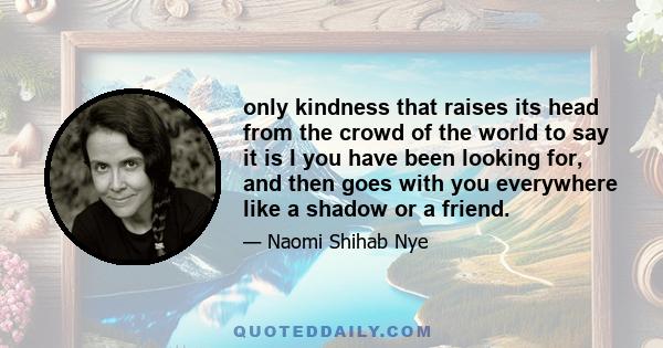 only kindness that raises its head from the crowd of the world to say it is I you have been looking for, and then goes with you everywhere like a shadow or a friend.