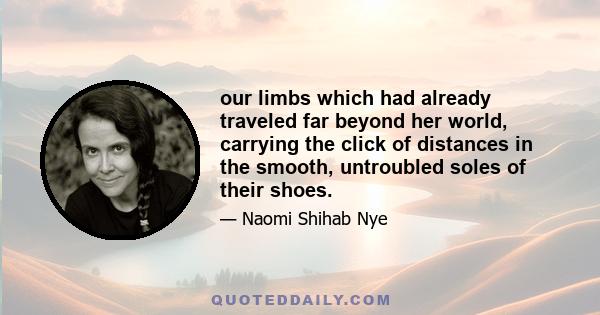 our limbs which had already traveled far beyond her world, carrying the click of distances in the smooth, untroubled soles of their shoes.