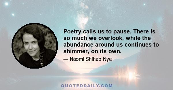 Poetry calls us to pause. There is so much we overlook, while the abundance around us continues to shimmer, on its own.