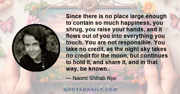 Since there is no place large enough to contain so much happiness, you shrug, you raise your hands, and it flows out of you into everything you touch. You are not responsible. You take no credit, as the night sky takes