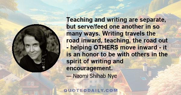 Teaching and writing are separate, but serve/feed one another in so many ways. Writing travels the road inward, teaching, the road out - helping OTHERS move inward - it is an honor to be with others in the spirit of