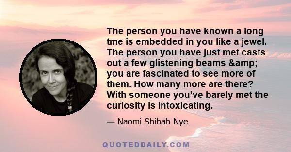 The person you have known a long tme is embedded in you like a jewel. The person you have just met casts out a few glistening beams & you are fascinated to see more of them. How many more are there? With someone