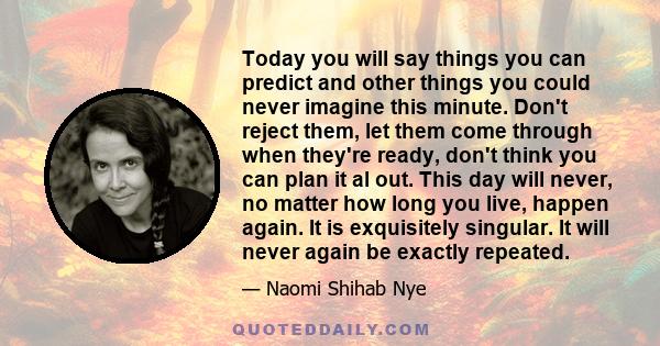 Today you will say things you can predict and other things you could never imagine this minute. Don't reject them, let them come through when they're ready, don't think you can plan it al out. This day will never, no