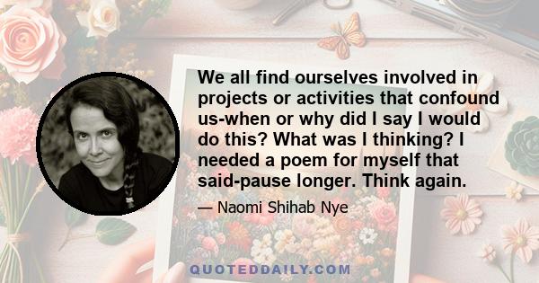 We all find ourselves involved in projects or activities that confound us-when or why did I say I would do this? What was I thinking? I needed a poem for myself that said-pause longer. Think again.