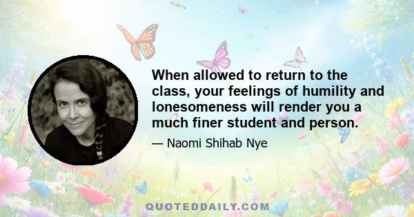 When allowed to return to the class, your feelings of humility and lonesomeness will render you a much finer student and person.