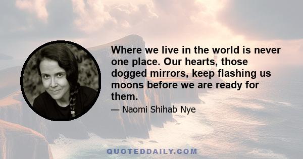 Where we live in the world is never one place. Our hearts, those dogged mirrors, keep flashing us moons before we are ready for them.