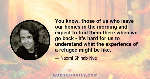 You know, those of us who leave our homes in the morning and expect to find them there when we go back - it's hard for us to understand what the experience of a refugee might be like.