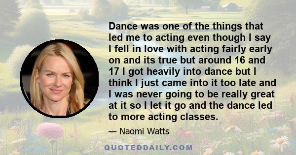 Dance was one of the things that led me to acting even though I say I fell in love with acting fairly early on and its true but around 16 and 17 I got heavily into dance but I think I just came into it too late and I