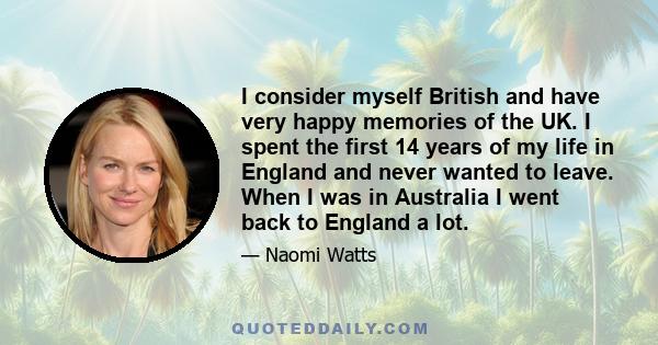 I consider myself British and have very happy memories of the UK. I spent the first 14 years of my life in England and never wanted to leave. When I was in Australia I went back to England a lot.