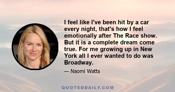 I feel like I've been hit by a car every night, that's how I feel emotionally after The Race show. But it is a complete dream come true. For me growing up in New York all I ever wanted to do was Broadway.