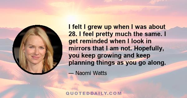 I felt I grew up when I was about 28. I feel pretty much the same. I get reminded when I look in mirrors that I am not. Hopefully, you keep growing and keep planning things as you go along.