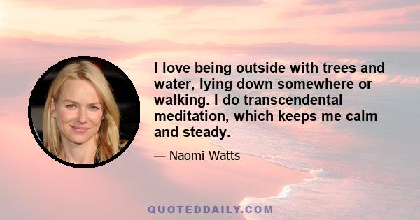 I love being outside with trees and water, lying down somewhere or walking. I do transcendental meditation, which keeps me calm and steady.