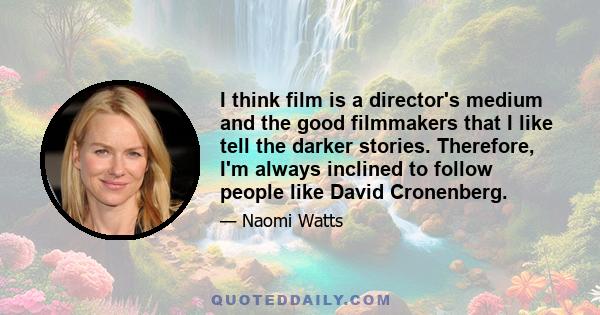 I think film is a director's medium and the good filmmakers that I like tell the darker stories. Therefore, I'm always inclined to follow people like David Cronenberg.