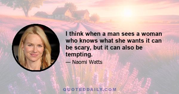 I think when a man sees a woman who knows what she wants it can be scary, but it can also be tempting.