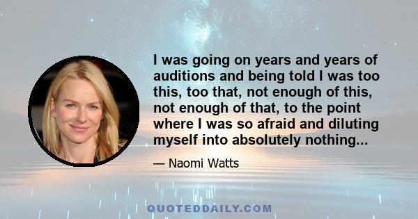 I was going on years and years of auditions and being told I was too this, too that, not enough of this, not enough of that, to the point where I was so afraid and diluting myself into absolutely nothing...