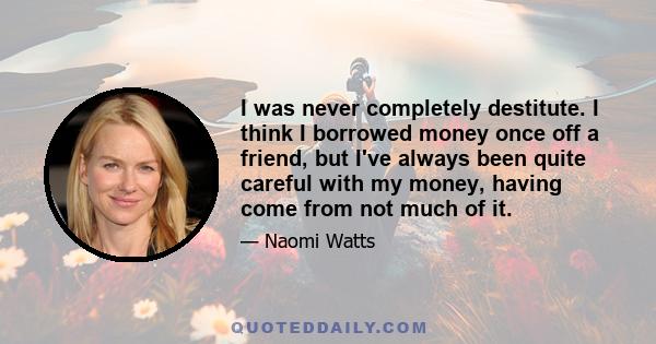 I was never completely destitute. I think I borrowed money once off a friend, but I've always been quite careful with my money, having come from not much of it.