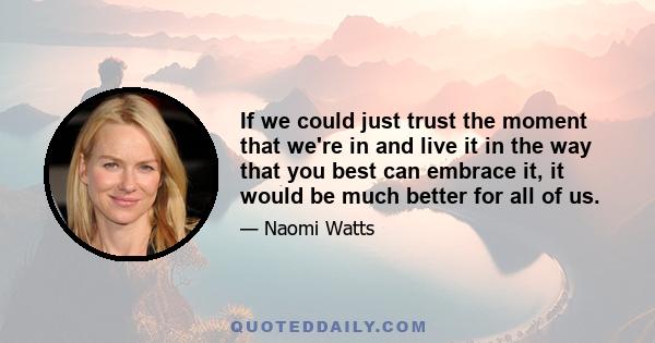 If we could just trust the moment that we're in and live it in the way that you best can embrace it, it would be much better for all of us.