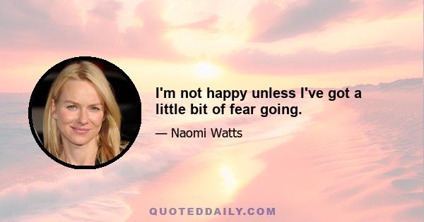 I'm not happy unless I've got a little bit of fear going.