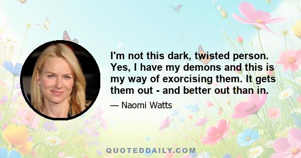 I'm not this dark, twisted person. Yes, I have my demons and this is my way of exorcising them. It gets them out - and better out than in.