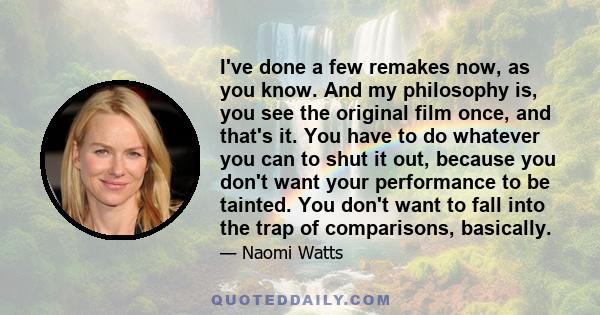 I've done a few remakes now, as you know. And my philosophy is, you see the original film once, and that's it. You have to do whatever you can to shut it out, because you don't want your performance to be tainted. You