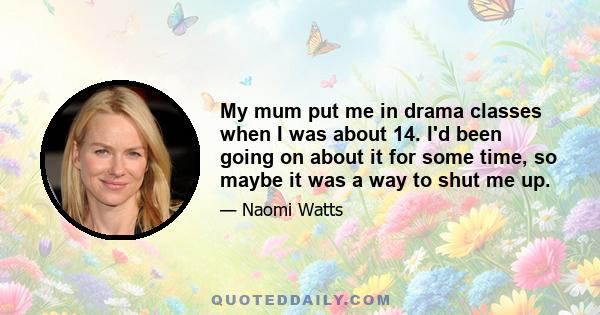 My mum put me in drama classes when I was about 14. I'd been going on about it for some time, so maybe it was a way to shut me up.