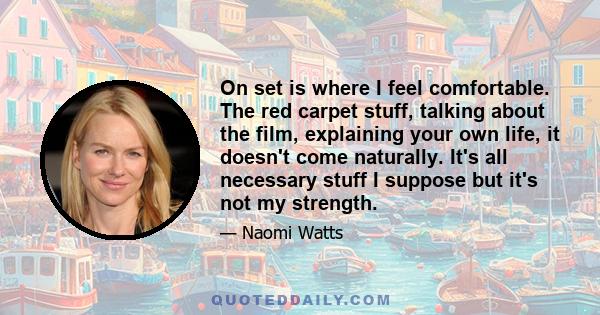 On set is where I feel comfortable. The red carpet stuff, talking about the film, explaining your own life, it doesn't come naturally. It's all necessary stuff I suppose but it's not my strength.