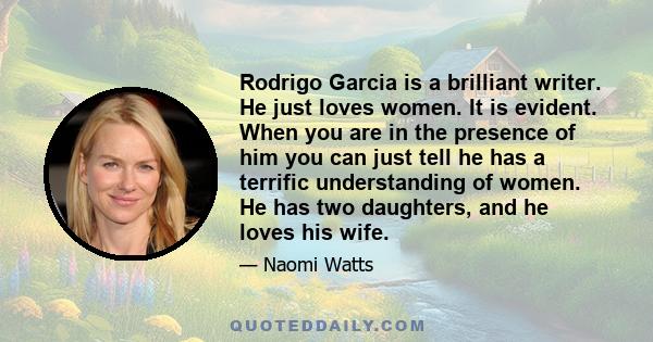 Rodrigo Garcia is a brilliant writer. He just loves women. It is evident. When you are in the presence of him you can just tell he has a terrific understanding of women. He has two daughters, and he loves his wife.