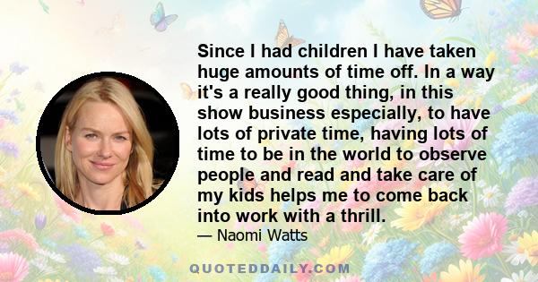 Since I had children I have taken huge amounts of time off. In a way it's a really good thing, in this show business especially, to have lots of private time, having lots of time to be in the world to observe people and 