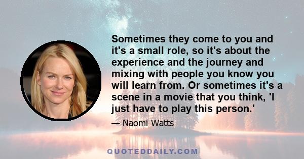 Sometimes they come to you and it's a small role, so it's about the experience and the journey and mixing with people you know you will learn from. Or sometimes it's a scene in a movie that you think, 'I just have to