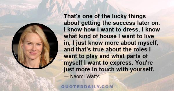 That's one of the lucky things about getting the success later on. I know how I want to dress, I know what kind of house I want to live in, I just know more about myself, and that's true about the roles I want to play