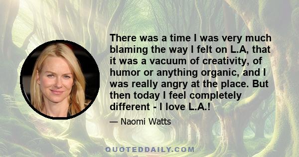 There was a time I was very much blaming the way I felt on L.A, that it was a vacuum of creativity, of humor or anything organic, and I was really angry at the place. But then today I feel completely different - I love