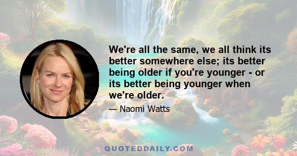 We're all the same, we all think its better somewhere else; its better being older if you're younger - or its better being younger when we're older.