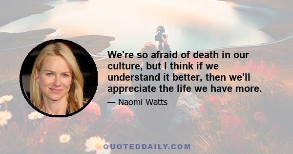 We're so afraid of death in our culture, but I think if we understand it better, then we'll appreciate the life we have more.