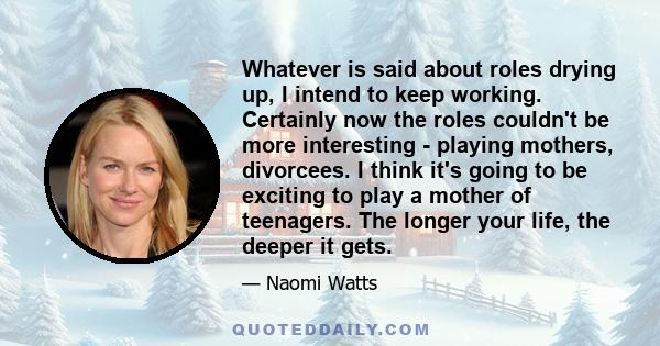 Whatever is said about roles drying up, I intend to keep working. Certainly now the roles couldn't be more interesting - playing mothers, divorcees. I think it's going to be exciting to play a mother of teenagers. The