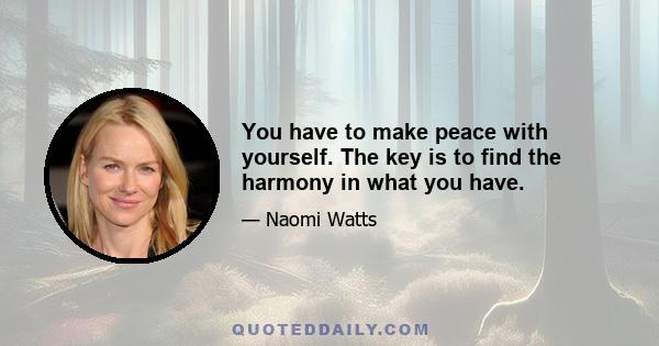 You have to make peace with yourself. The key is to find the harmony in what you have.