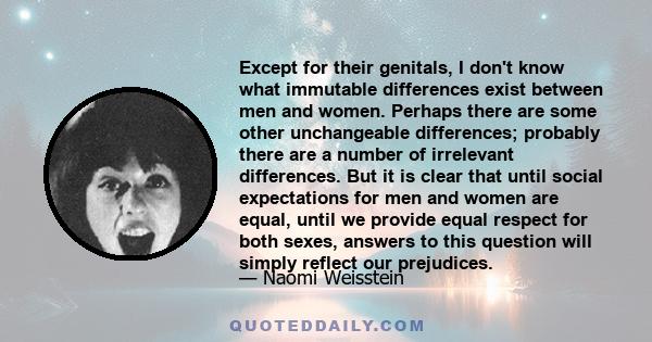 Except for their genitals, I don't know what immutable differences exist between men and women. Perhaps there are some other unchangeable differences; probably there are a number of irrelevant differences. But it is