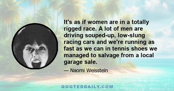 It's as if women are in a totally rigged race. A lot of men are driving souped-up, low-slung racing cars and we're running as fast as we can in tennis shoes we managed to salvage from a local garage sale.