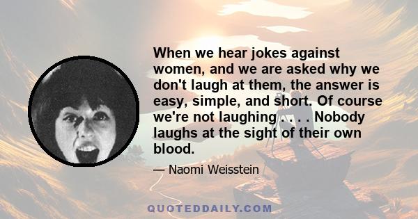 When we hear jokes against women, and we are asked why we don't laugh at them, the answer is easy, simple, and short. Of course we're not laughing . . . . Nobody laughs at the sight of their own blood.