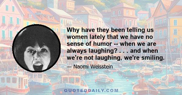 Why have they been telling us women lately that we have no sense of humor -- when we are always laughing? . . . and when we're not laughing, we're smiling.