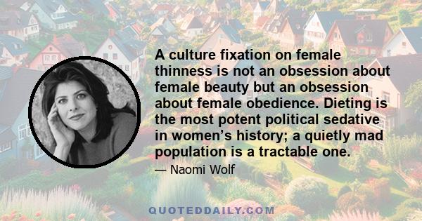 A culture fixation on female thinness is not an obsession about female beauty but an obsession about female obedience. Dieting is the most potent political sedative in women’s history; a quietly mad population is a