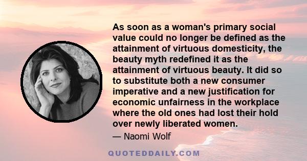 As soon as a woman's primary social value could no longer be defined as the attainment of virtuous domesticity, the beauty myth redefined it as the attainment of virtuous beauty. It did so to substitute both a new