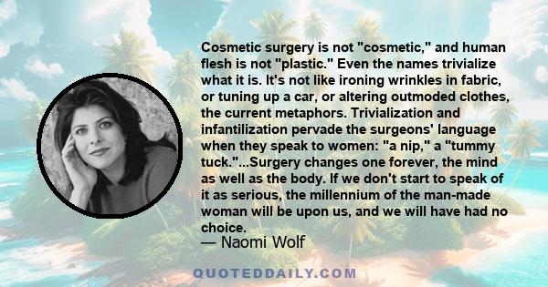 Cosmetic surgery is not cosmetic, and human flesh is not plastic. Even the names trivialize what it is. It's not like ironing wrinkles in fabric, or tuning up a car, or altering outmoded clothes, the current metaphors.